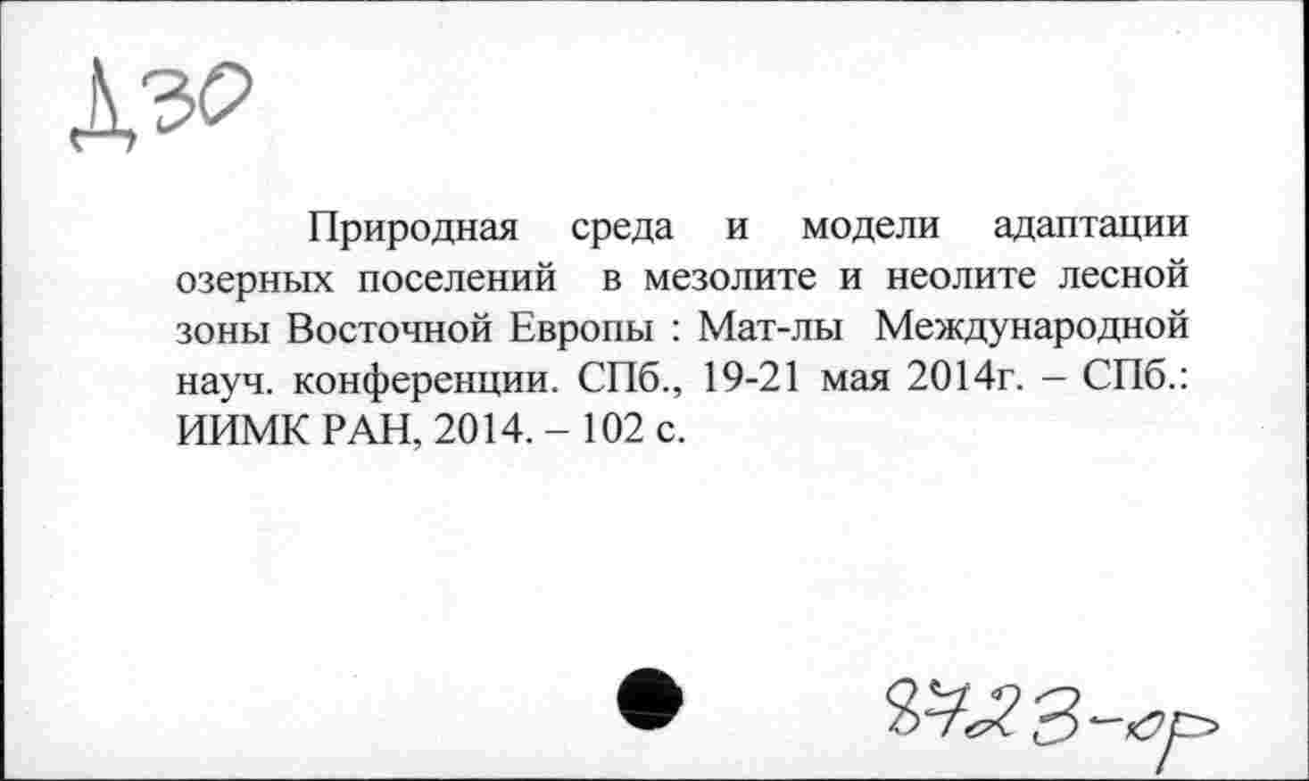 ﻿дэо
Природная среда и модели адаптации озерных поселений в мезолите и неолите лесной зоны Восточной Европы : Мат-лы Международной науч, конференции. СПб., 19-21 мая 2014г. — СПб.: ИИМК РАН, 2014.- 102 с.
Ч^ЯЗ-а.